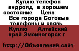 Куплю телефон андроид, в хорошем состояние  › Цена ­ 1 000 - Все города Сотовые телефоны и связь » Куплю   . Алтайский край,Змеиногорск г.